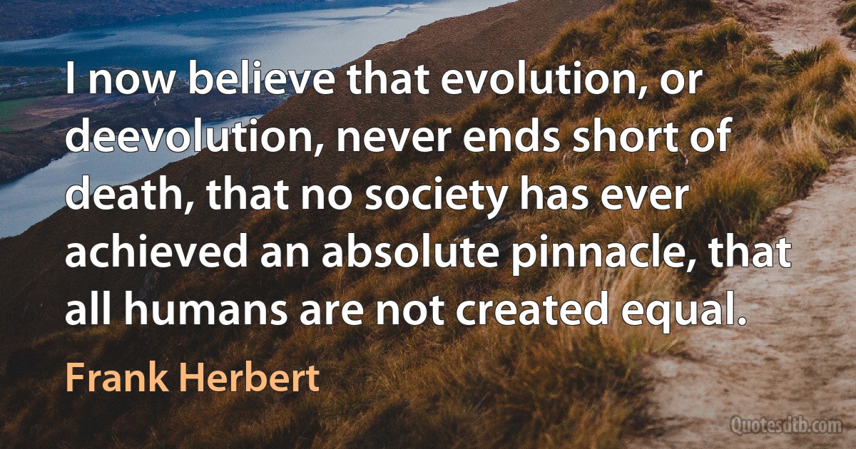 I now believe that evolution, or deevolution, never ends short of death, that no society has ever achieved an absolute pinnacle, that all humans are not created equal. (Frank Herbert)