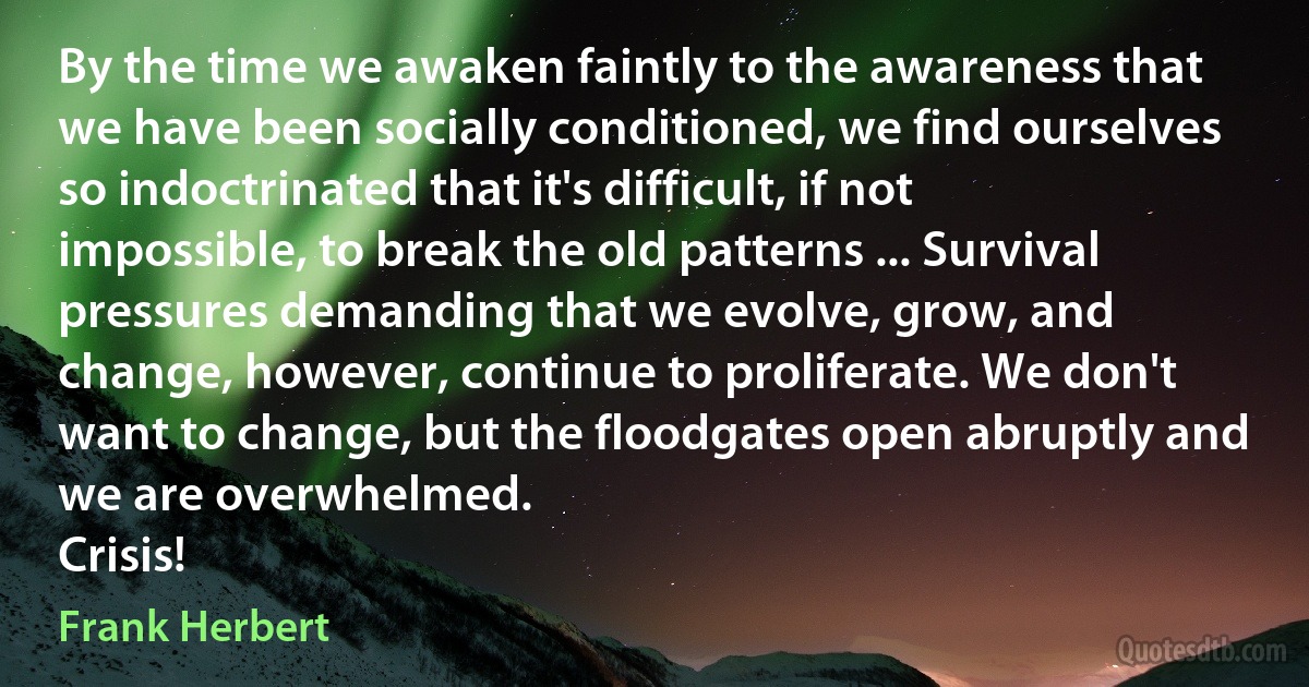 By the time we awaken faintly to the awareness that we have been socially conditioned, we find ourselves so indoctrinated that it's difficult, if not impossible, to break the old patterns ... Survival pressures demanding that we evolve, grow, and change, however, continue to proliferate. We don't want to change, but the floodgates open abruptly and we are overwhelmed.
Crisis! (Frank Herbert)