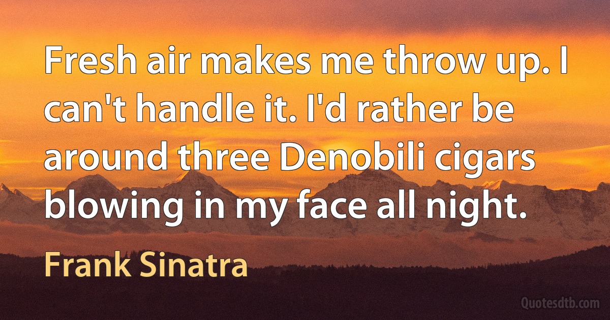 Fresh air makes me throw up. I can't handle it. I'd rather be around three Denobili cigars blowing in my face all night. (Frank Sinatra)