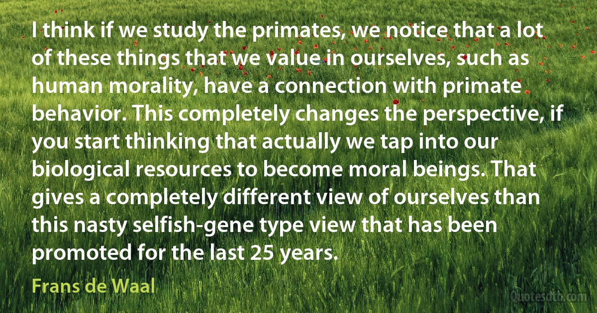 I think if we study the primates, we notice that a lot of these things that we value in ourselves, such as human morality, have a connection with primate behavior. This completely changes the perspective, if you start thinking that actually we tap into our biological resources to become moral beings. That gives a completely different view of ourselves than this nasty selfish-gene type view that has been promoted for the last 25 years. (Frans de Waal)