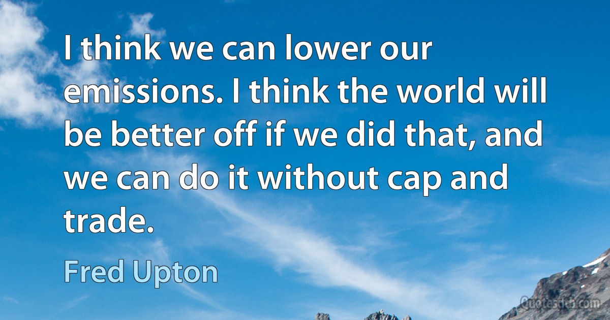 I think we can lower our emissions. I think the world will be better off if we did that, and we can do it without cap and trade. (Fred Upton)