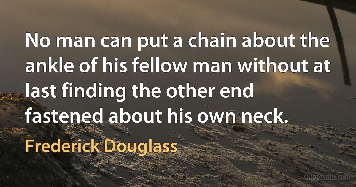 No man can put a chain about the ankle of his fellow man without at last finding the other end fastened about his own neck. (Frederick Douglass)