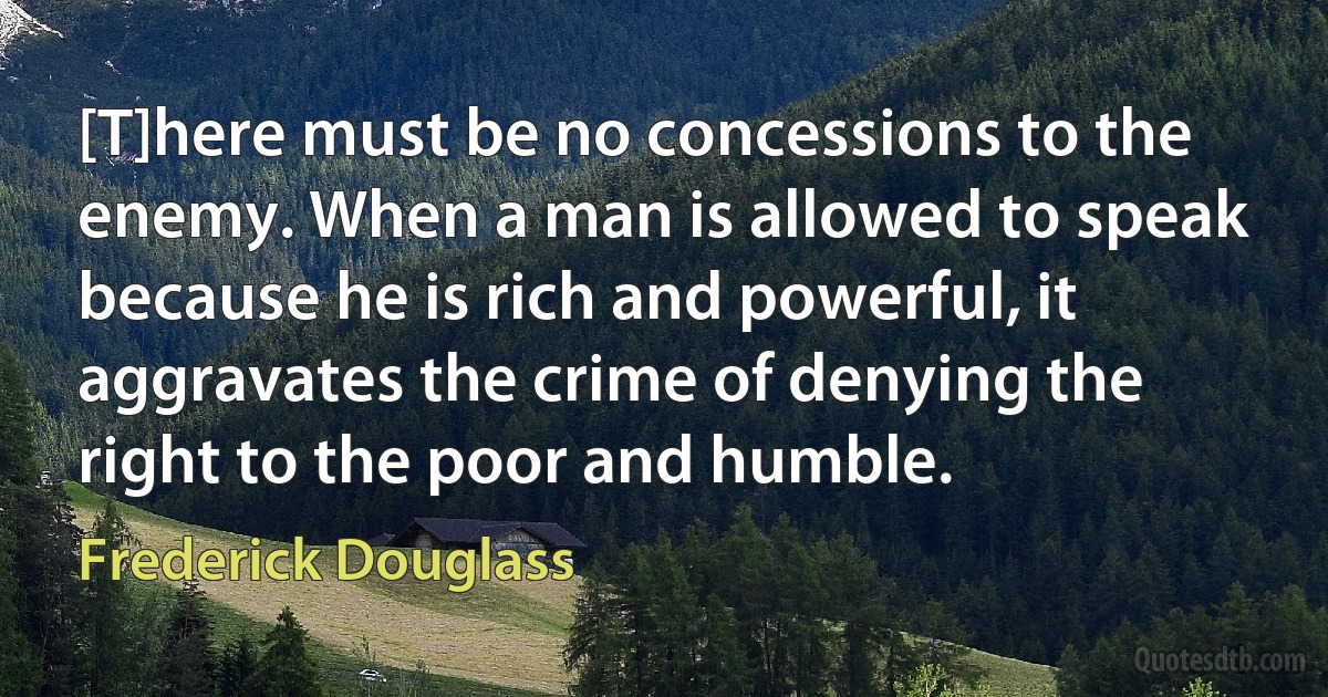 [T]here must be no concessions to the enemy. When a man is allowed to speak because he is rich and powerful, it aggravates the crime of denying the right to the poor and humble. (Frederick Douglass)