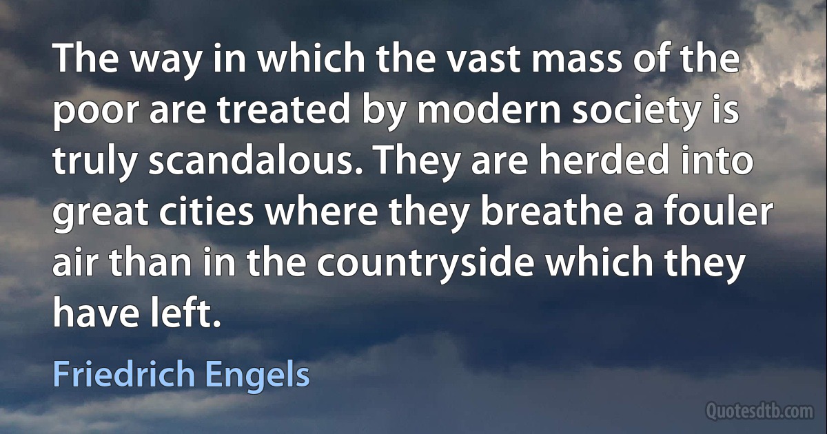 The way in which the vast mass of the poor are treated by modern society is truly scandalous. They are herded into great cities where they breathe a fouler air than in the countryside which they have left. (Friedrich Engels)