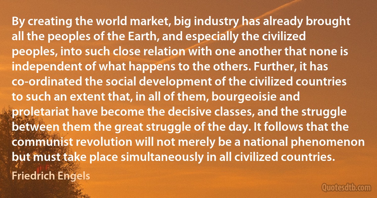 By creating the world market, big industry has already brought all the peoples of the Earth, and especially the civilized peoples, into such close relation with one another that none is independent of what happens to the others. Further, it has co-ordinated the social development of the civilized countries to such an extent that, in all of them, bourgeoisie and proletariat have become the decisive classes, and the struggle between them the great struggle of the day. It follows that the communist revolution will not merely be a national phenomenon but must take place simultaneously in all civilized countries. (Friedrich Engels)