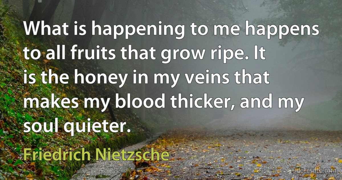 What is happening to me happens to all fruits that grow ripe. It is the honey in my veins that makes my blood thicker, and my soul quieter. (Friedrich Nietzsche)