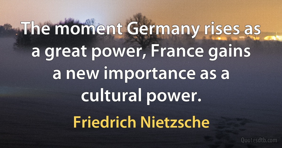 The moment Germany rises as a great power, France gains a new importance as a cultural power. (Friedrich Nietzsche)