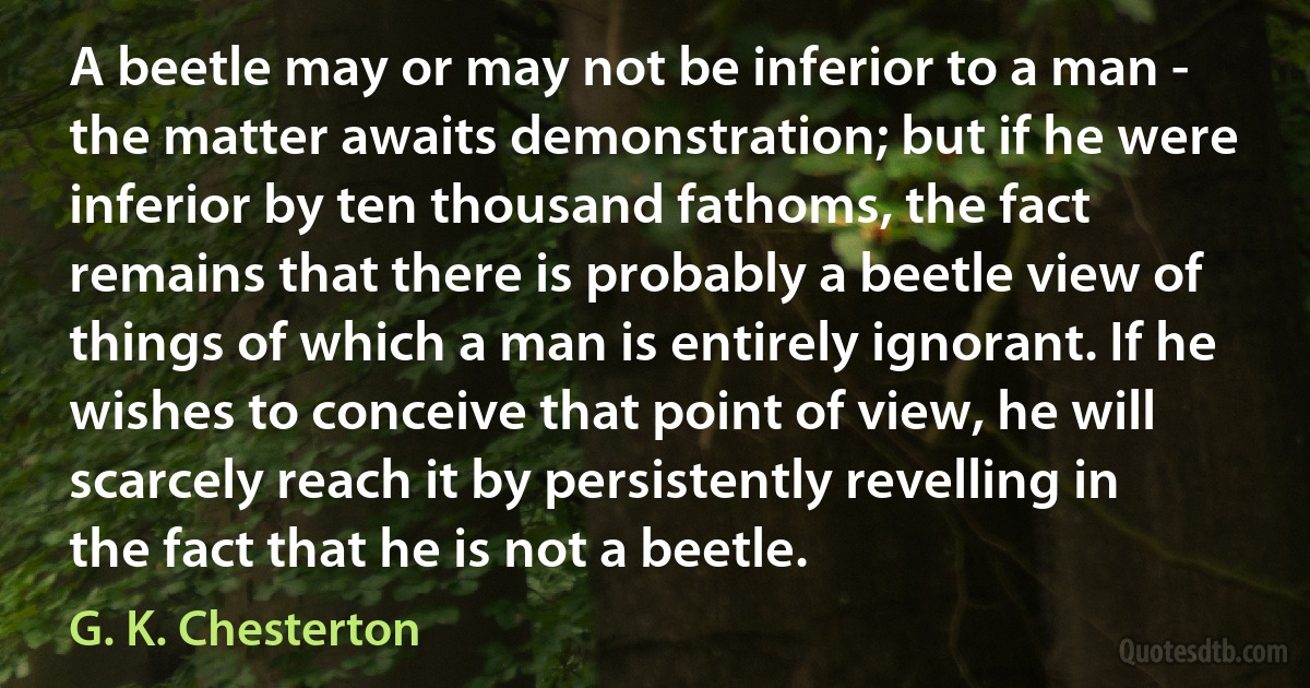 A beetle may or may not be inferior to a man - the matter awaits demonstration; but if he were inferior by ten thousand fathoms, the fact remains that there is probably a beetle view of things of which a man is entirely ignorant. If he wishes to conceive that point of view, he will scarcely reach it by persistently revelling in the fact that he is not a beetle. (G. K. Chesterton)