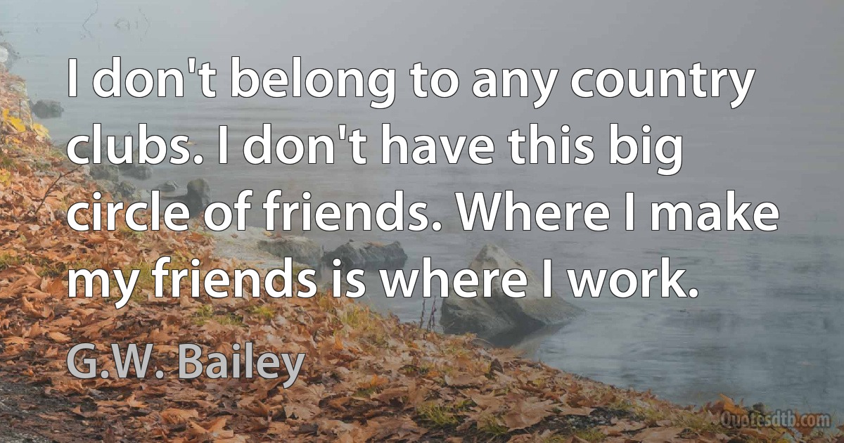 I don't belong to any country clubs. I don't have this big circle of friends. Where I make my friends is where I work. (G.W. Bailey)