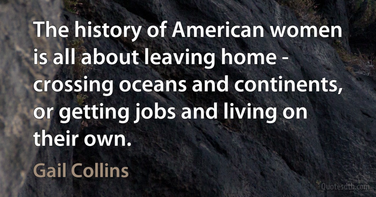 The history of American women is all about leaving home - crossing oceans and continents, or getting jobs and living on their own. (Gail Collins)