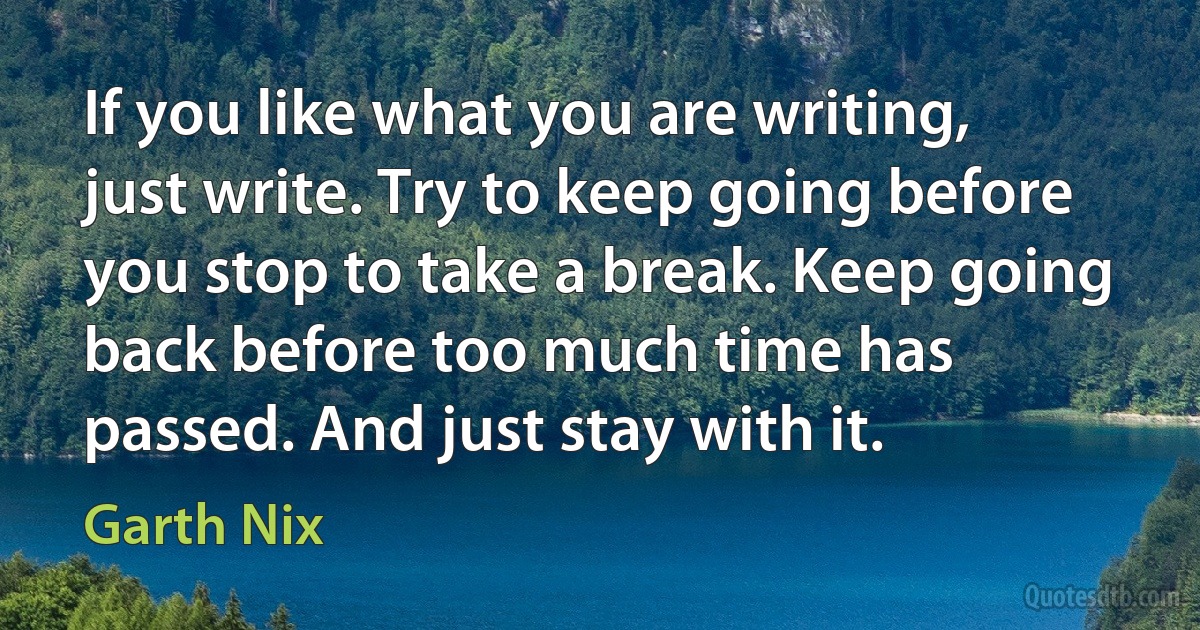 If you like what you are writing, just write. Try to keep going before you stop to take a break. Keep going back before too much time has passed. And just stay with it. (Garth Nix)