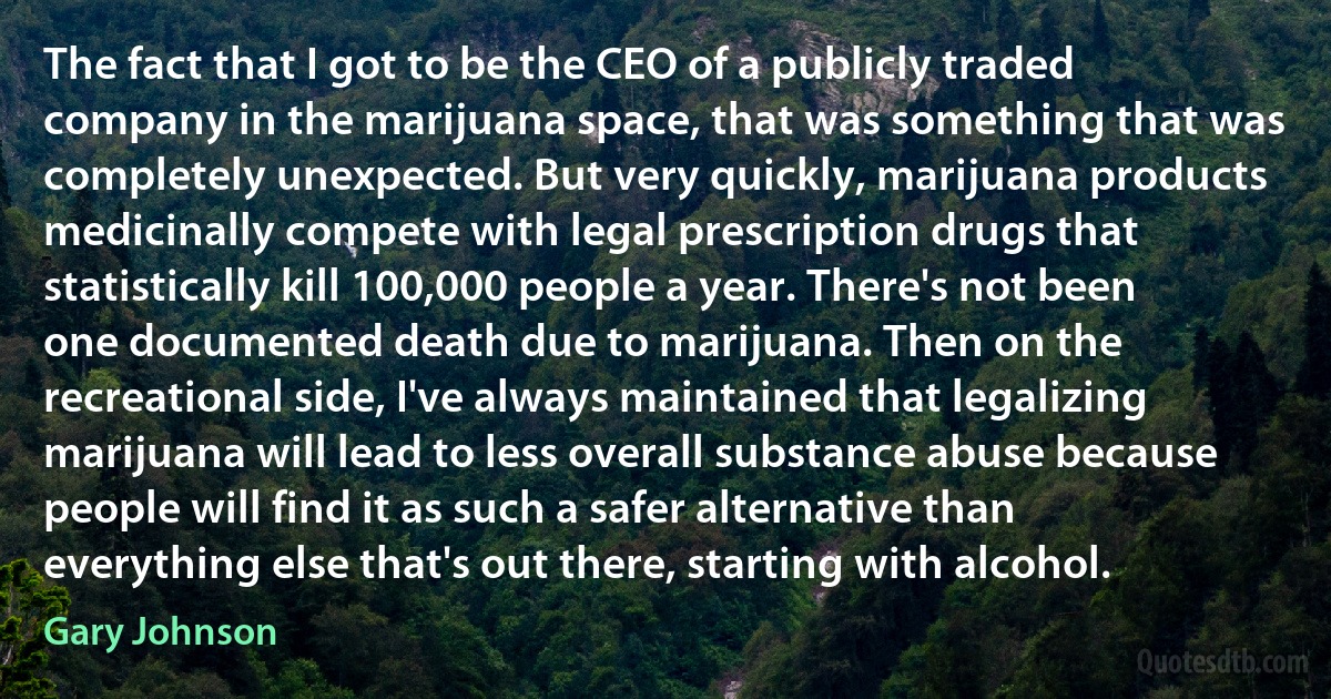 The fact that I got to be the CEO of a publicly traded company in the marijuana space, that was something that was completely unexpected. But very quickly, marijuana products medicinally compete with legal prescription drugs that statistically kill 100,000 people a year. There's not been one documented death due to marijuana. Then on the recreational side, I've always maintained that legalizing marijuana will lead to less overall substance abuse because people will find it as such a safer alternative than everything else that's out there, starting with alcohol. (Gary Johnson)