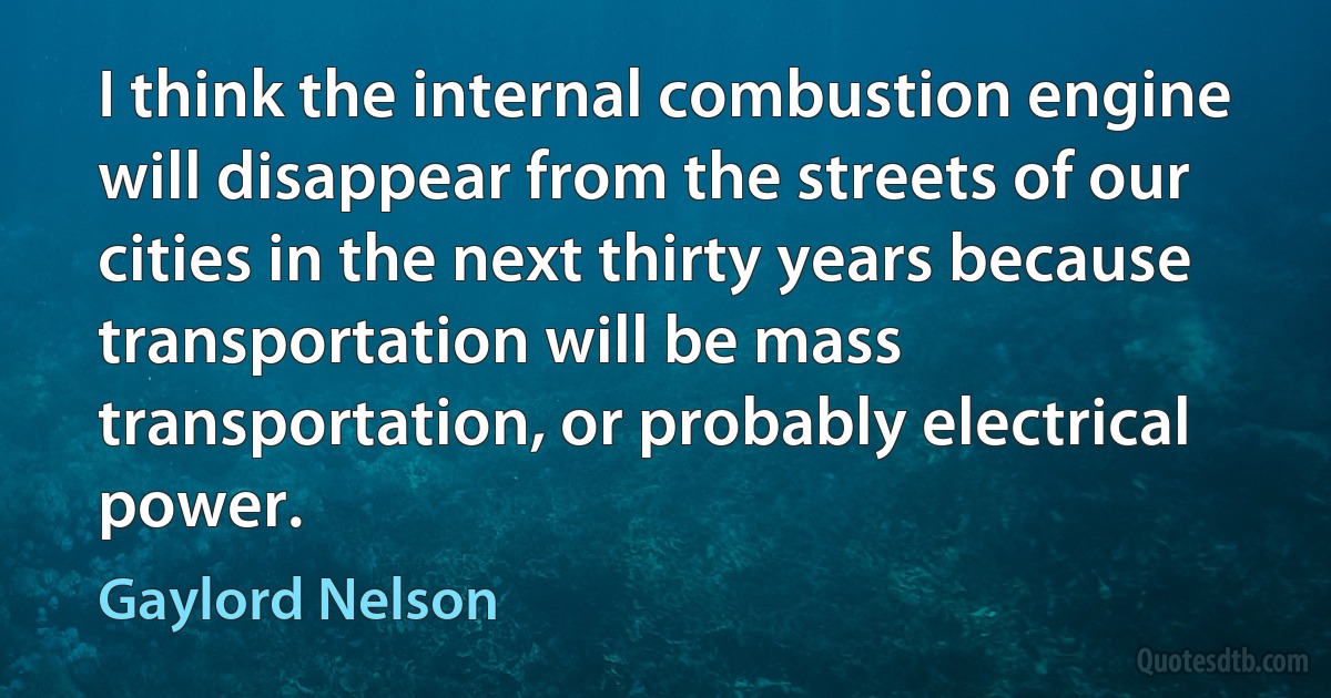 I think the internal combustion engine will disappear from the streets of our cities in the next thirty years because transportation will be mass transportation, or probably electrical power. (Gaylord Nelson)