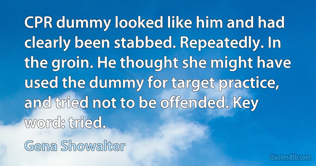 CPR dummy looked like him and had clearly been stabbed. Repeatedly. In the groin. He thought she might have used the dummy for target practice, and tried not to be offended. Key word: tried. (Gena Showalter)