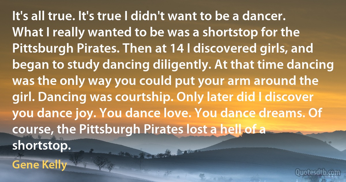 It's all true. It's true I didn't want to be a dancer. What I really wanted to be was a shortstop for the Pittsburgh Pirates. Then at 14 I discovered girls, and began to study dancing diligently. At that time dancing was the only way you could put your arm around the girl. Dancing was courtship. Only later did I discover you dance joy. You dance love. You dance dreams. Of course, the Pittsburgh Pirates lost a hell of a shortstop. (Gene Kelly)