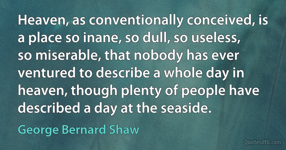 Heaven, as conventionally conceived, is a place so inane, so dull, so useless, so miserable, that nobody has ever ventured to describe a whole day in heaven, though plenty of people have described a day at the seaside. (George Bernard Shaw)