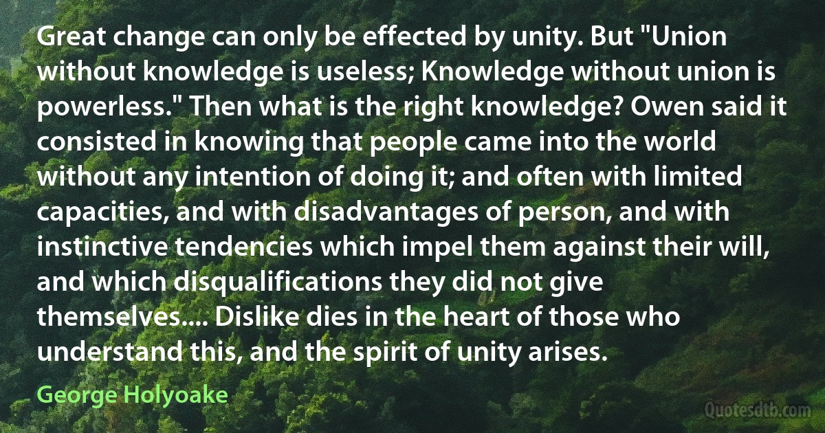 Great change can only be effected by unity. But "Union without knowledge is useless; Knowledge without union is powerless." Then what is the right knowledge? Owen said it consisted in knowing that people came into the world without any intention of doing it; and often with limited capacities, and with disadvantages of person, and with instinctive tendencies which impel them against their will, and which disqualifications they did not give themselves.... Dislike dies in the heart of those who understand this, and the spirit of unity arises. (George Holyoake)