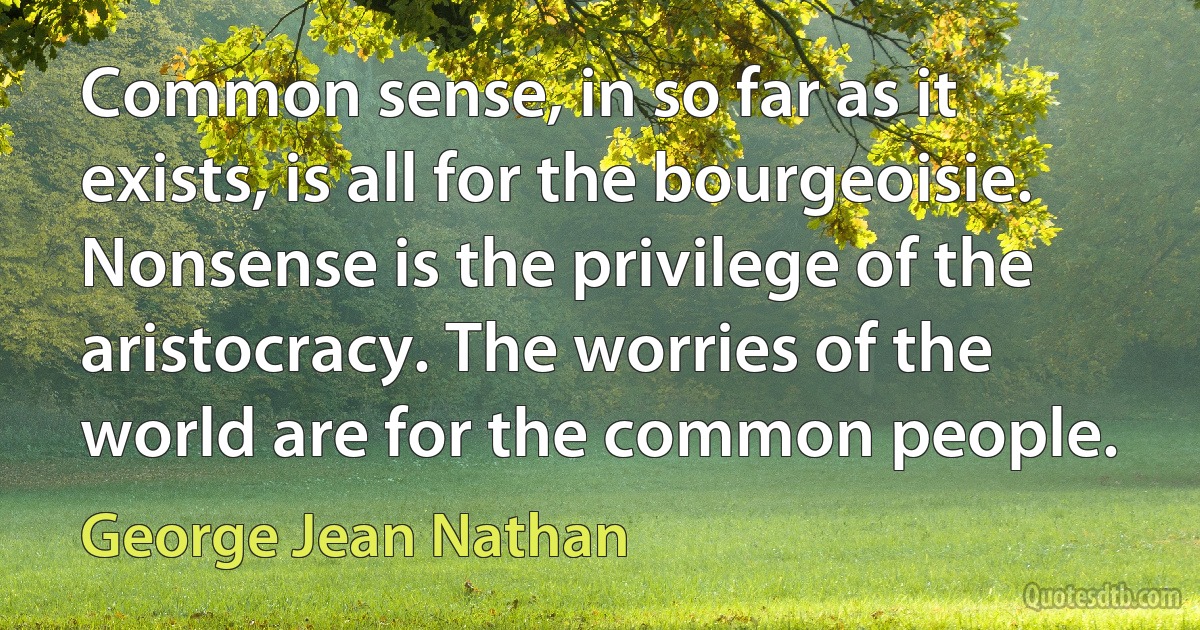 Common sense, in so far as it exists, is all for the bourgeoisie. Nonsense is the privilege of the aristocracy. The worries of the world are for the common people. (George Jean Nathan)