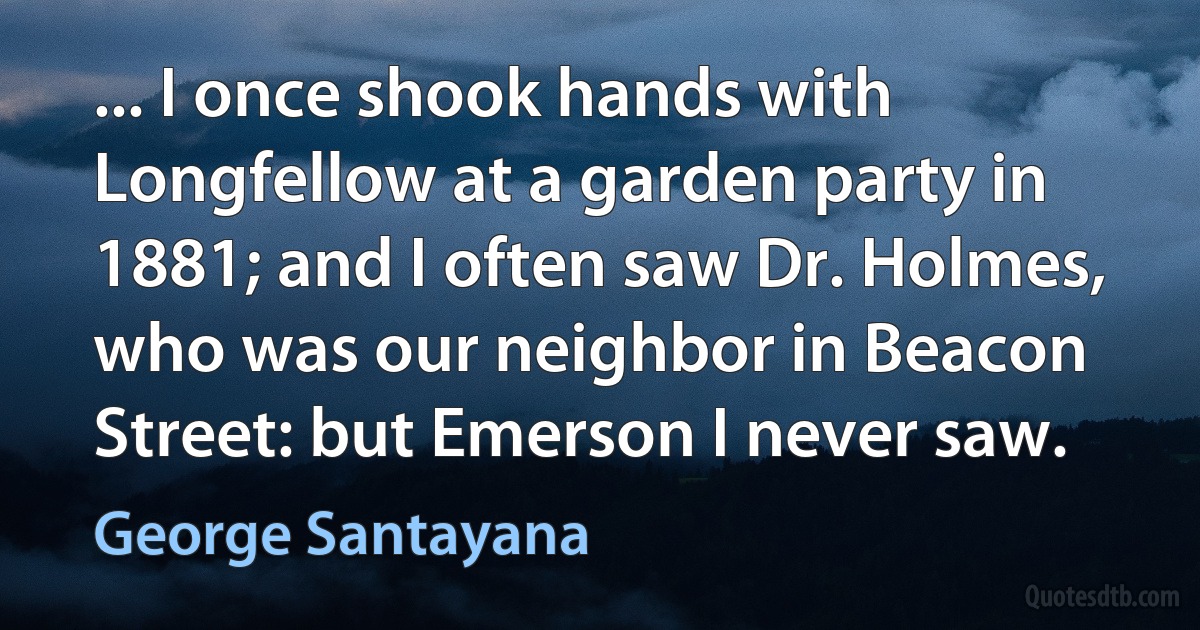 ... I once shook hands with Longfellow at a garden party in 1881; and I often saw Dr. Holmes, who was our neighbor in Beacon Street: but Emerson I never saw. (George Santayana)