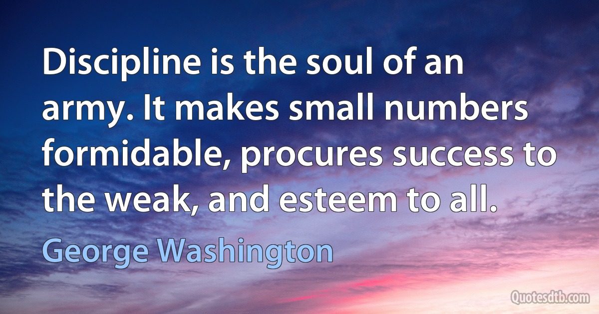 Discipline is the soul of an army. It makes small numbers formidable, procures success to the weak, and esteem to all. (George Washington)