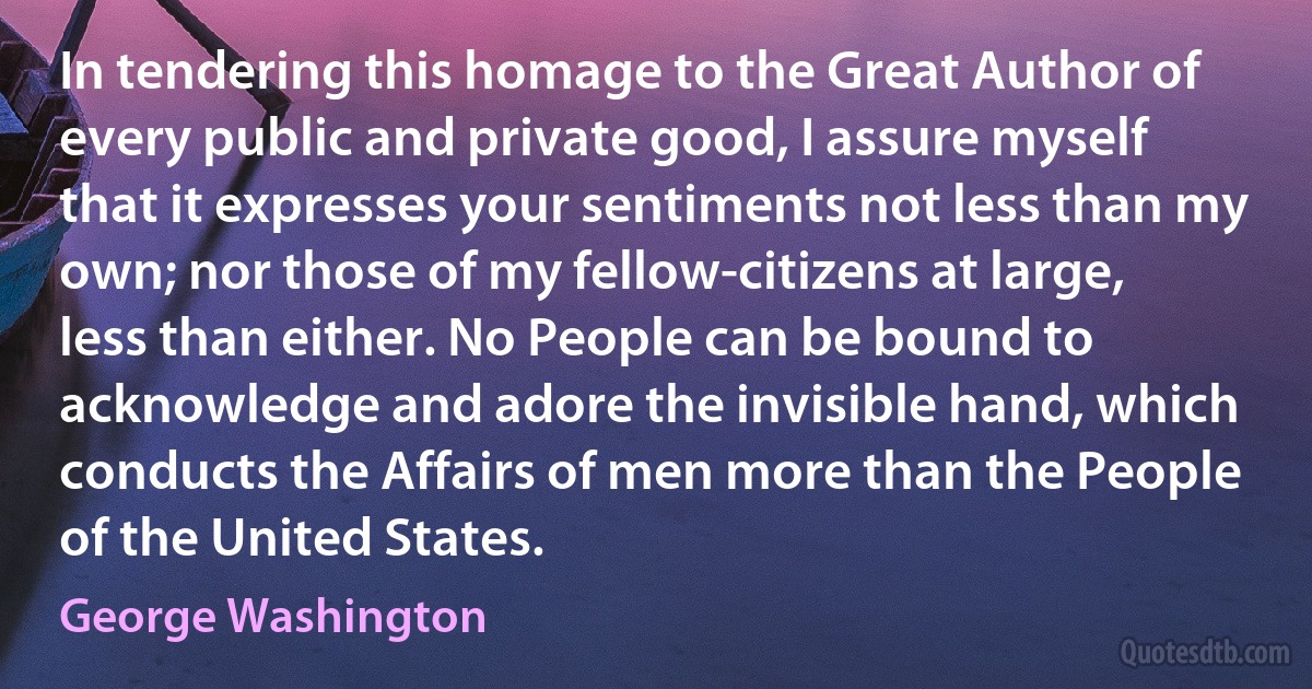 In tendering this homage to the Great Author of every public and private good, I assure myself that it expresses your sentiments not less than my own; nor those of my fellow-citizens at large, less than either. No People can be bound to acknowledge and adore the invisible hand, which conducts the Affairs of men more than the People of the United States. (George Washington)