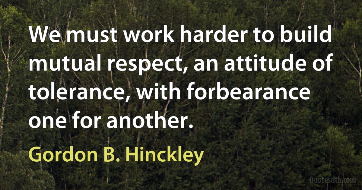 We must work harder to build mutual respect, an attitude of tolerance, with forbearance one for another. (Gordon B. Hinckley)