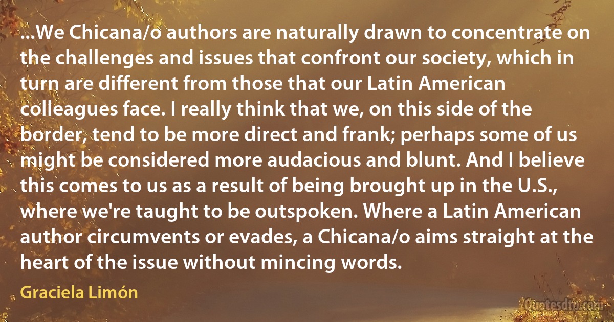 ...We Chicana/o authors are naturally drawn to concentrate on the challenges and issues that confront our society, which in turn are different from those that our Latin American colleagues face. I really think that we, on this side of the border, tend to be more direct and frank; perhaps some of us might be considered more audacious and blunt. And I believe this comes to us as a result of being brought up in the U.S., where we're taught to be outspoken. Where a Latin American author circumvents or evades, a Chicana/o aims straight at the heart of the issue without mincing words. (Graciela Limón)