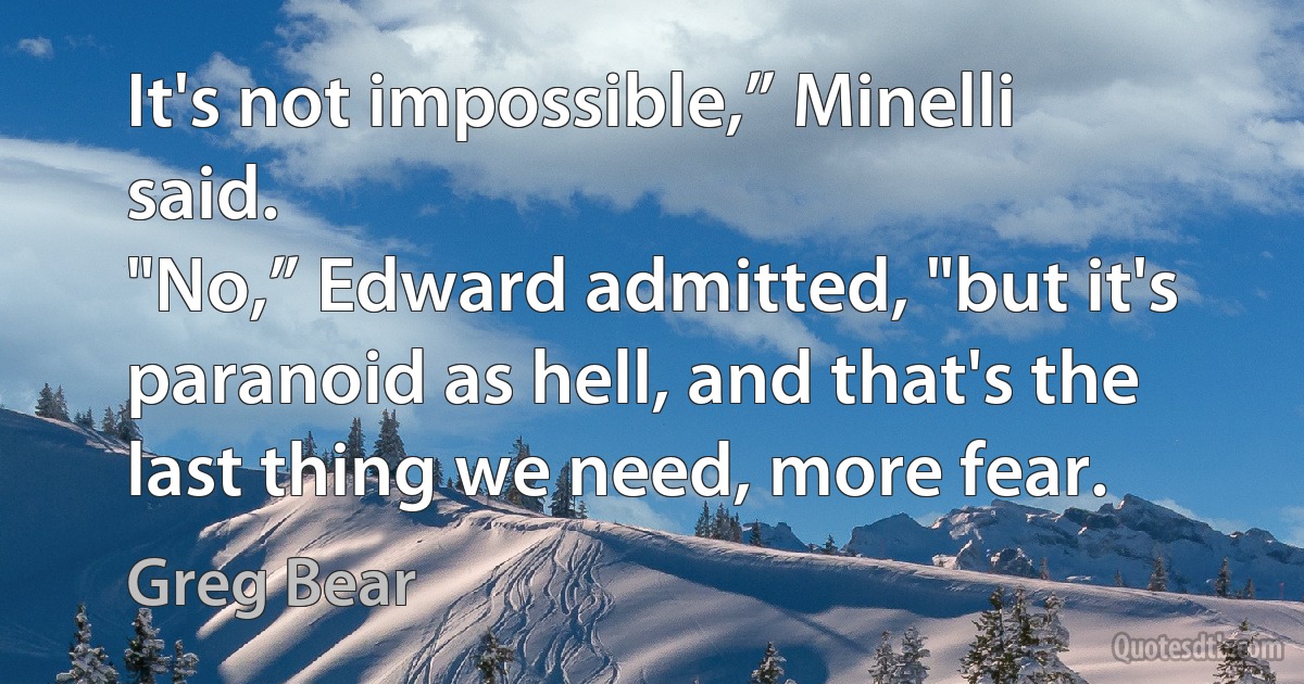 It's not impossible,” Minelli said.
"No,” Edward admitted, "but it's paranoid as hell, and that's the last thing we need, more fear. (Greg Bear)