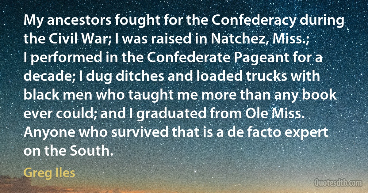 My ancestors fought for the Confederacy during the Civil War; I was raised in Natchez, Miss.; I performed in the Confederate Pageant for a decade; I dug ditches and loaded trucks with black men who taught me more than any book ever could; and I graduated from Ole Miss. Anyone who survived that is a de facto expert on the South. (Greg Iles)