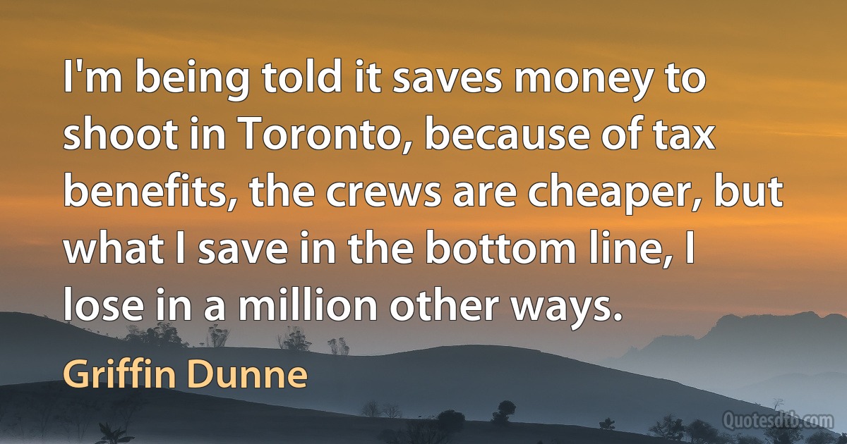 I'm being told it saves money to shoot in Toronto, because of tax benefits, the crews are cheaper, but what I save in the bottom line, I lose in a million other ways. (Griffin Dunne)