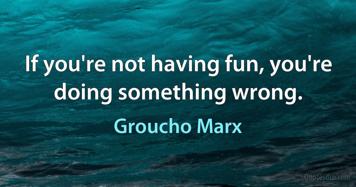 If you're not having fun, you're doing something wrong. (Groucho Marx)