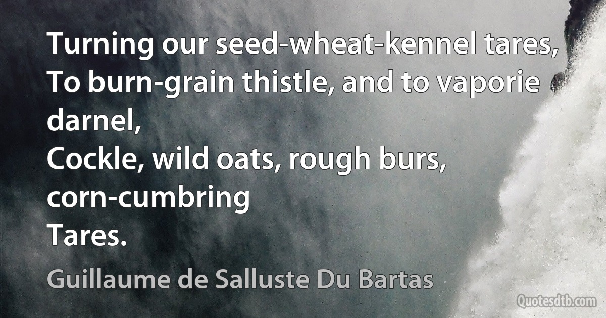 Turning our seed-wheat-kennel tares,
To burn-grain thistle, and to vaporie darnel,
Cockle, wild oats, rough burs, corn-cumbring
Tares. (Guillaume de Salluste Du Bartas)