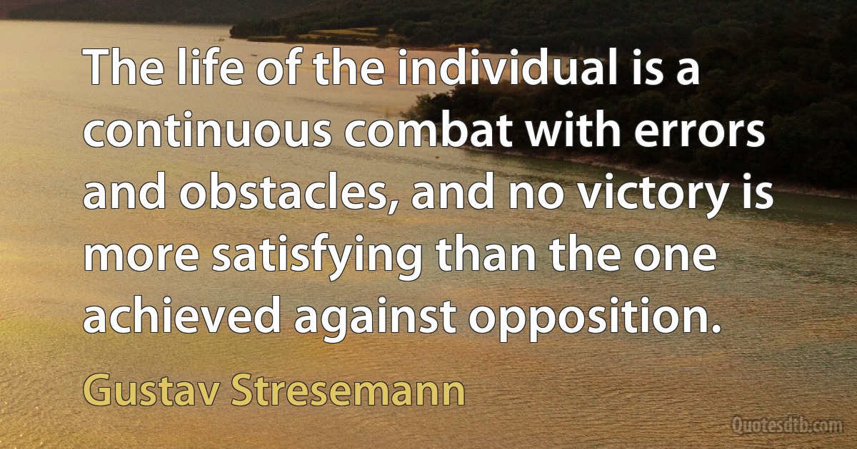 The life of the individual is a continuous combat with errors and obstacles, and no victory is more satisfying than the one achieved against opposition. (Gustav Stresemann)