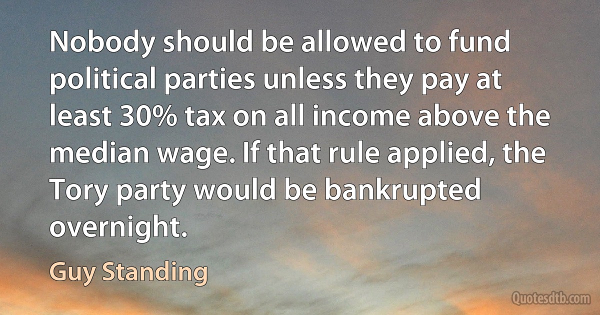 Nobody should be allowed to fund political parties unless they pay at least 30% tax on all income above the median wage. If that rule applied, the Tory party would be bankrupted overnight. (Guy Standing)