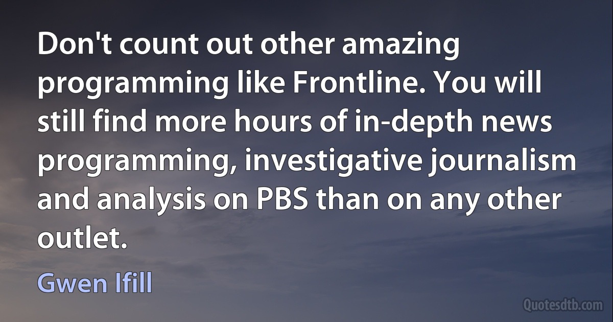 Don't count out other amazing programming like Frontline. You will still find more hours of in-depth news programming, investigative journalism and analysis on PBS than on any other outlet. (Gwen Ifill)