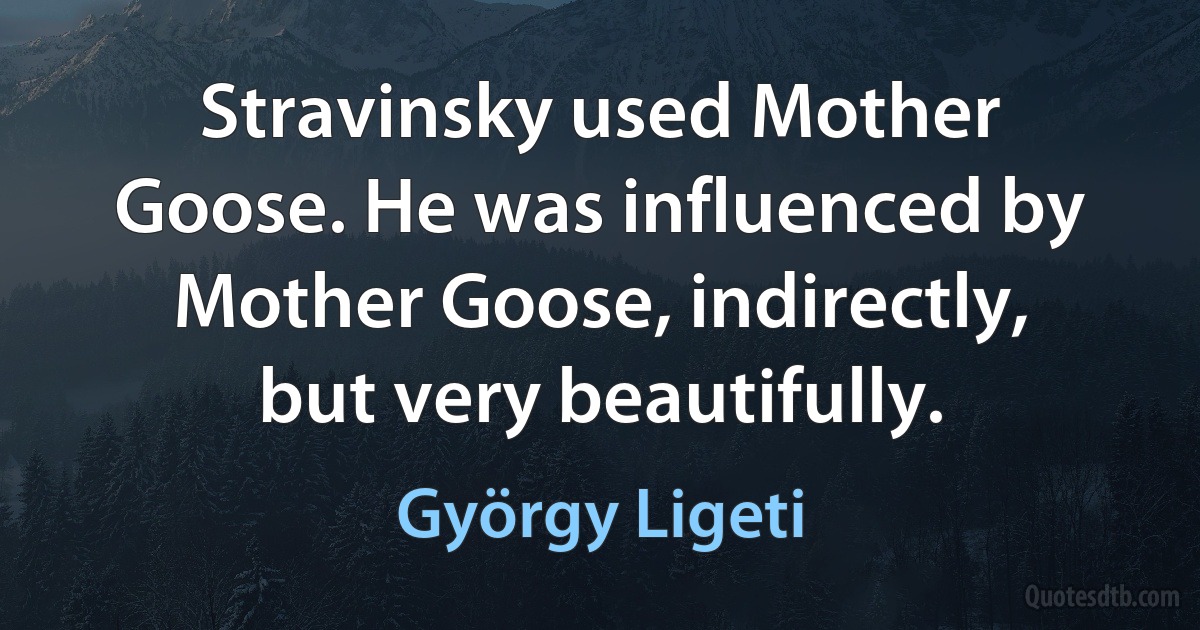 Stravinsky used Mother Goose. He was influenced by Mother Goose, indirectly, but very beautifully. (György Ligeti)