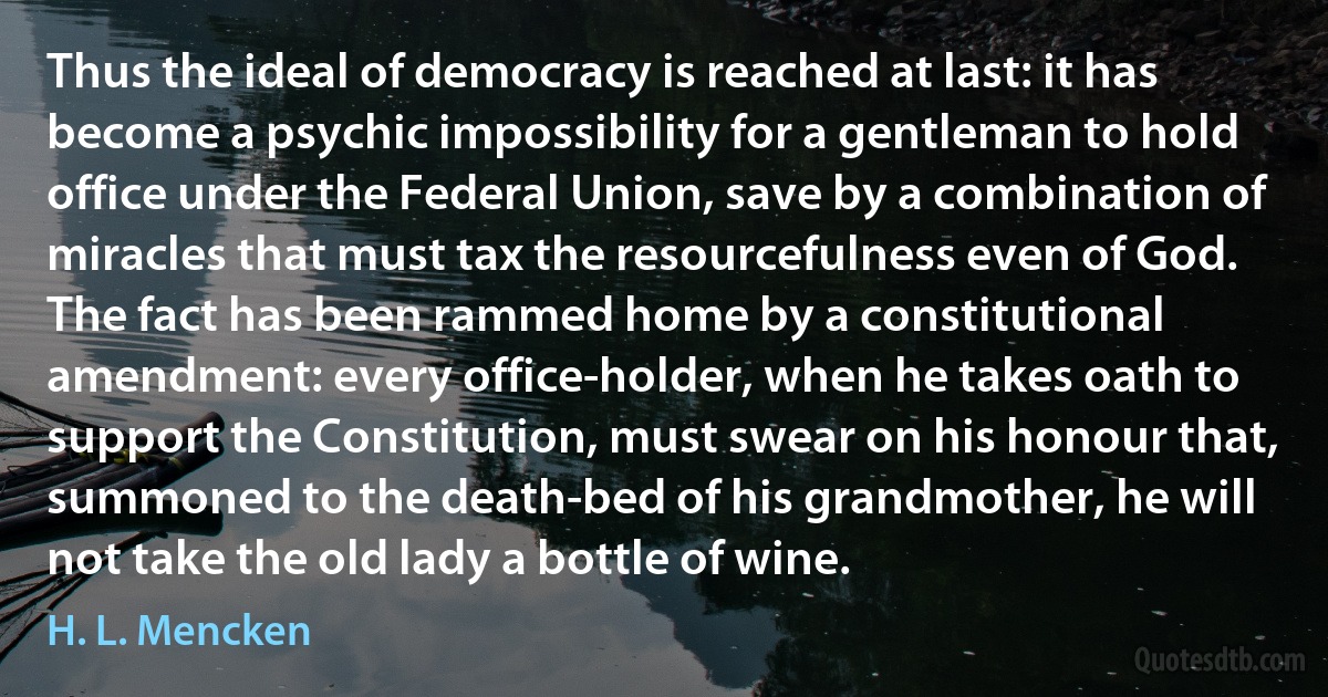 Thus the ideal of democracy is reached at last: it has become a psychic impossibility for a gentleman to hold office under the Federal Union, save by a combination of miracles that must tax the resourcefulness even of God. The fact has been rammed home by a constitutional amendment: every office-holder, when he takes oath to support the Constitution, must swear on his honour that, summoned to the death-bed of his grandmother, he will not take the old lady a bottle of wine. (H. L. Mencken)