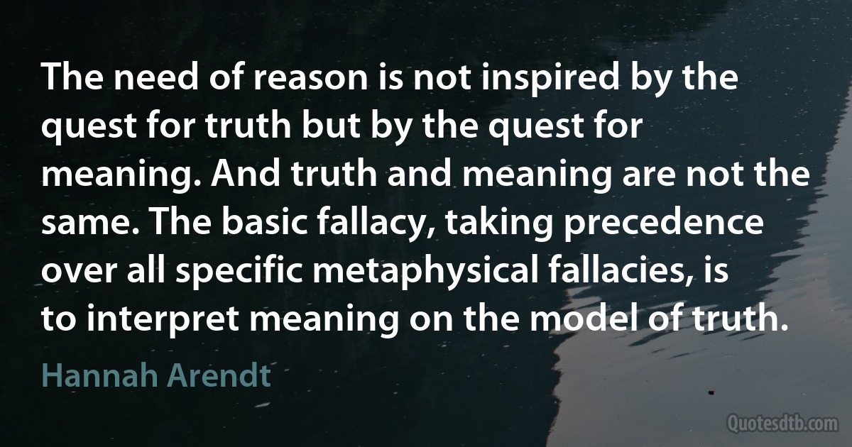 The need of reason is not inspired by the quest for truth but by the quest for meaning. And truth and meaning are not the same. The basic fallacy, taking precedence over all specific metaphysical fallacies, is to interpret meaning on the model of truth. (Hannah Arendt)