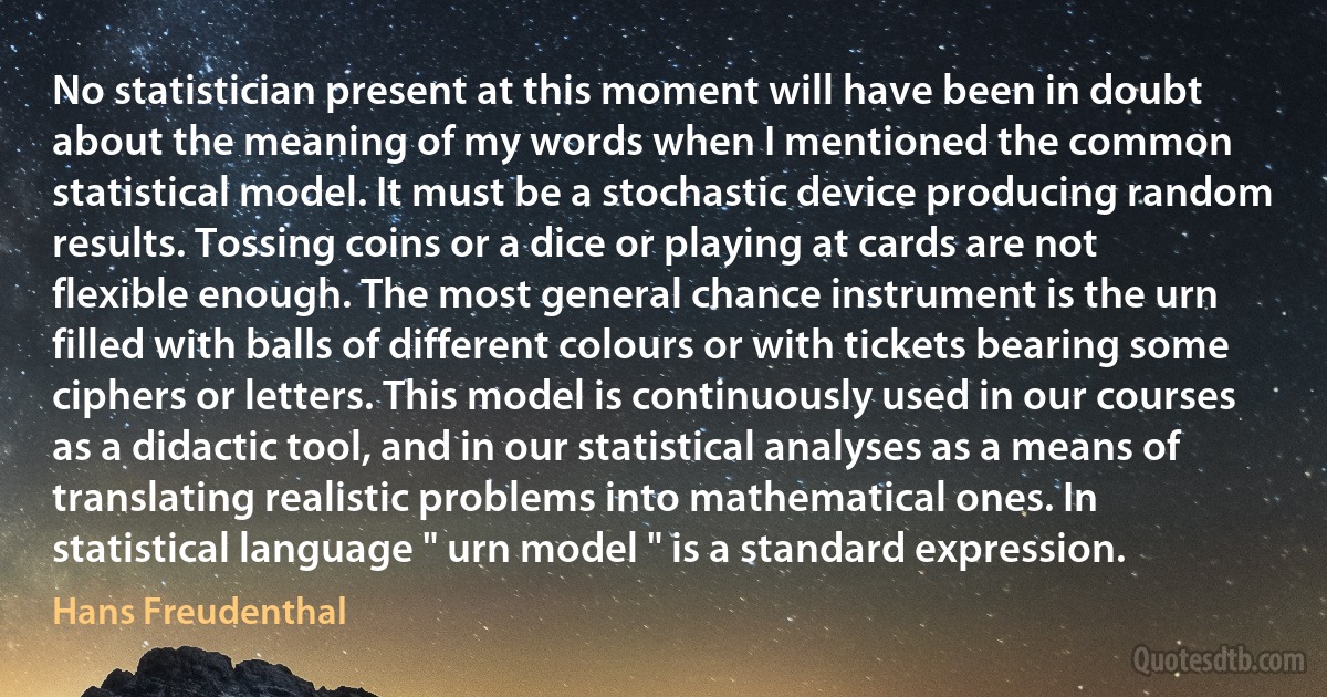 No statistician present at this moment will have been in doubt about the meaning of my words when I mentioned the common statistical model. It must be a stochastic device producing random results. Tossing coins or a dice or playing at cards are not flexible enough. The most general chance instrument is the urn filled with balls of different colours or with tickets bearing some ciphers or letters. This model is continuously used in our courses as a didactic tool, and in our statistical analyses as a means of translating realistic problems into mathematical ones. In statistical language " urn model " is a standard expression. (Hans Freudenthal)