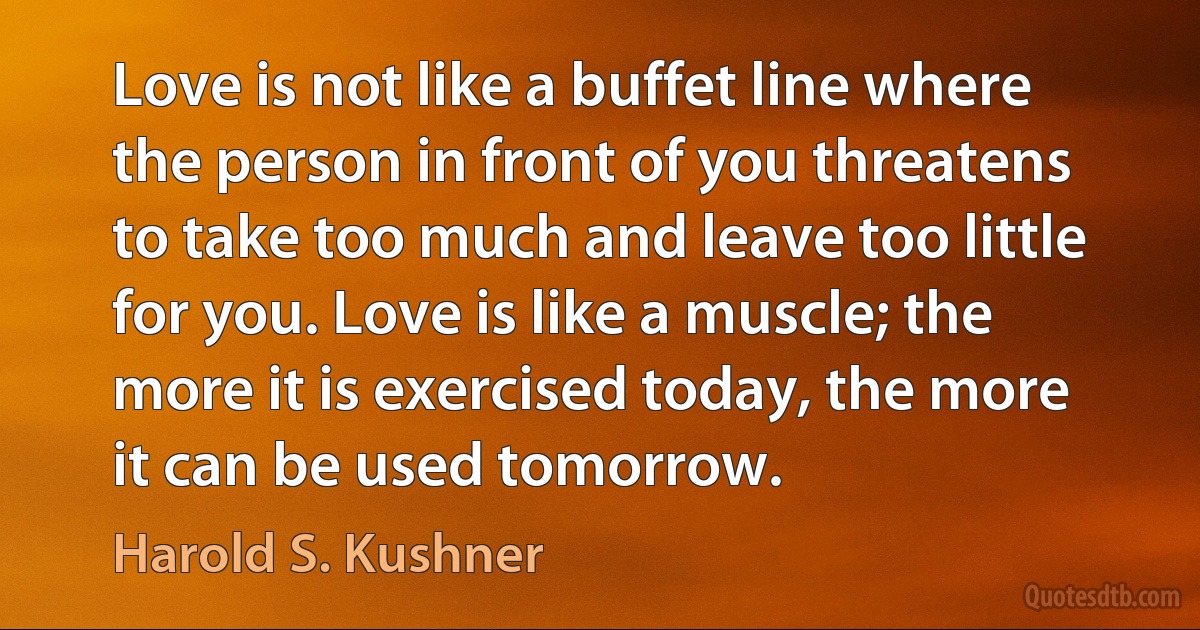 Love is not like a buffet line where the person in front of you threatens to take too much and leave too little for you. Love is like a muscle; the more it is exercised today, the more it can be used tomorrow. (Harold S. Kushner)