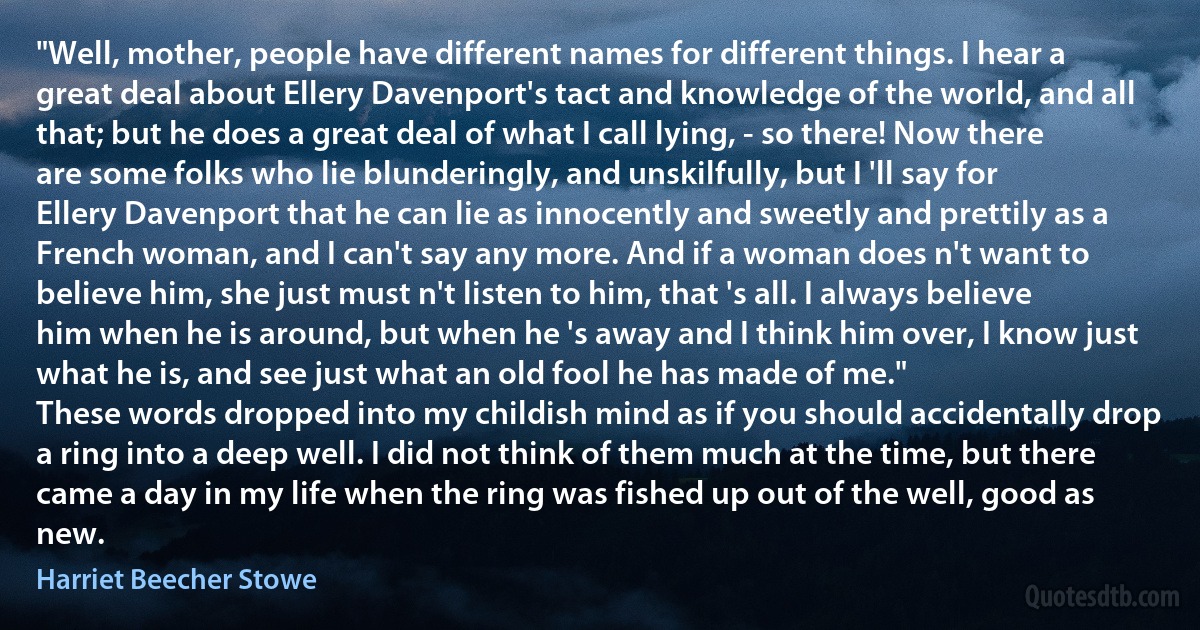 "Well, mother, people have different names for different things. I hear a great deal about Ellery Davenport's tact and knowledge of the world, and all that; but he does a great deal of what I call lying, - so there! Now there are some folks who lie blunderingly, and unskilfully, but I 'll say for Ellery Davenport that he can lie as innocently and sweetly and prettily as a French woman, and I can't say any more. And if a woman does n't want to believe him, she just must n't listen to him, that 's all. I always believe him when he is around, but when he 's away and I think him over, I know just what he is, and see just what an old fool he has made of me."
These words dropped into my childish mind as if you should accidentally drop a ring into a deep well. I did not think of them much at the time, but there came a day in my life when the ring was fished up out of the well, good as new. (Harriet Beecher Stowe)