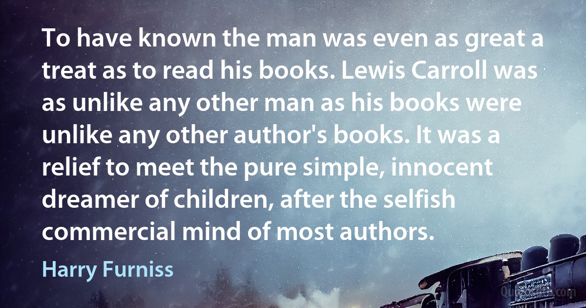 To have known the man was even as great a treat as to read his books. Lewis Carroll was as unlike any other man as his books were unlike any other author's books. It was a relief to meet the pure simple, innocent dreamer of children, after the selfish commercial mind of most authors. (Harry Furniss)