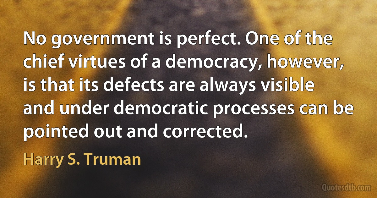 No government is perfect. One of the chief virtues of a democracy, however, is that its defects are always visible and under democratic processes can be pointed out and corrected. (Harry S. Truman)