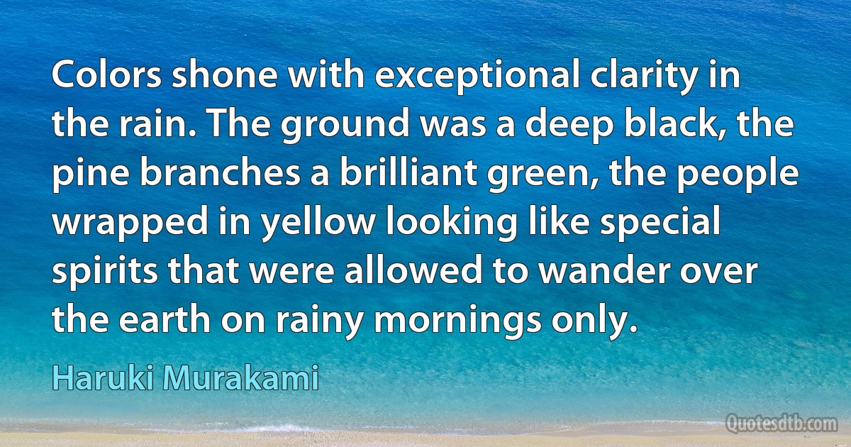 Colors shone with exceptional clarity in the rain. The ground was a deep black, the pine branches a brilliant green, the people wrapped in yellow looking like special spirits that were allowed to wander over the earth on rainy mornings only. (Haruki Murakami)