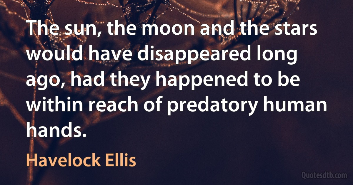 The sun, the moon and the stars would have disappeared long ago, had they happened to be within reach of predatory human hands. (Havelock Ellis)