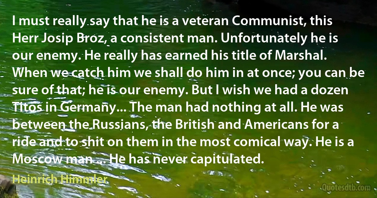 I must really say that he is a veteran Communist, this Herr Josip Broz, a consistent man. Unfortunately he is our enemy. He really has earned his title of Marshal. When we catch him we shall do him in at once; you can be sure of that; he is our enemy. But I wish we had a dozen Titos in Germany... The man had nothing at all. He was between the Russians, the British and Americans for a ride and to shit on them in the most comical way. He is a Moscow man ... He has never capitulated. (Heinrich Himmler)