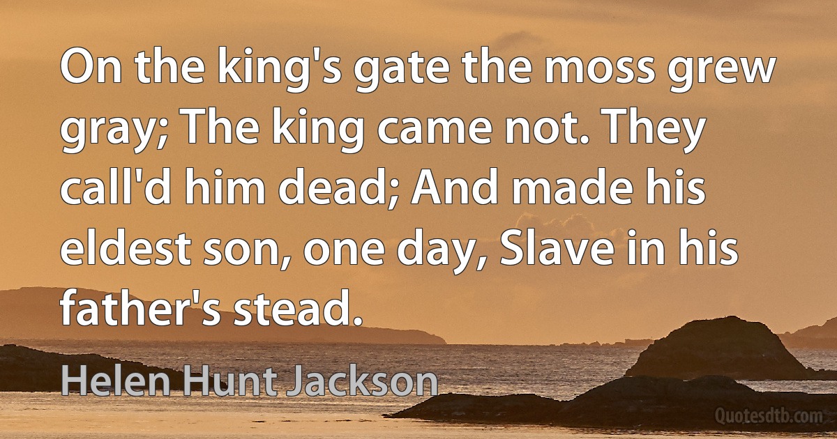 On the king's gate the moss grew gray; The king came not. They call'd him dead; And made his eldest son, one day, Slave in his father's stead. (Helen Hunt Jackson)