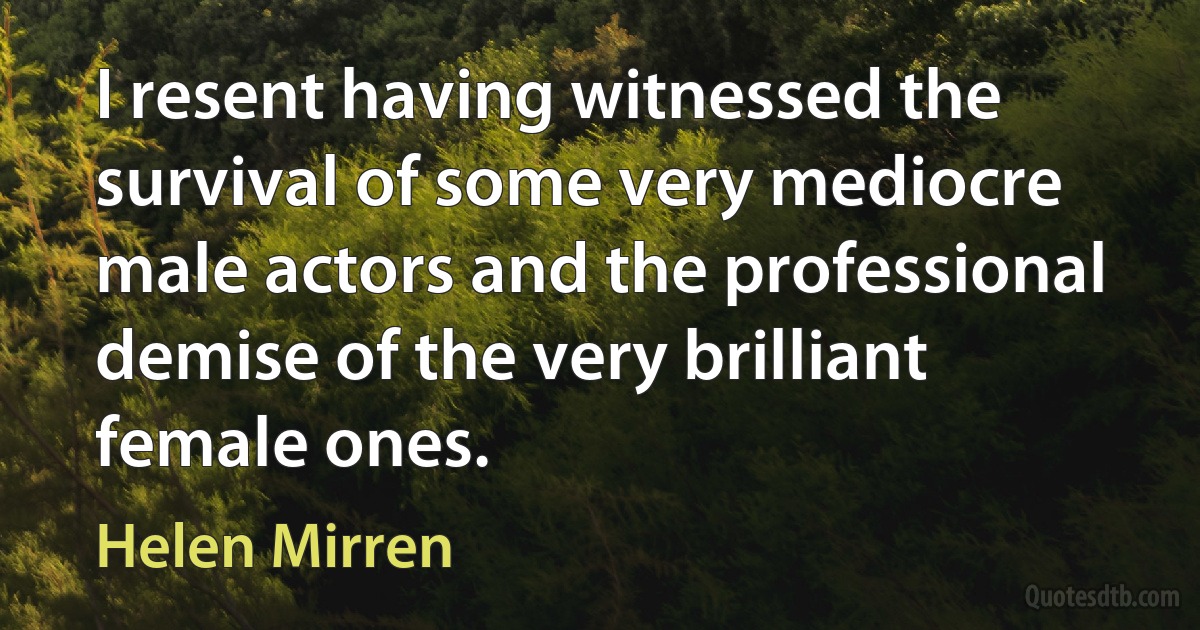 I resent having witnessed the survival of some very mediocre male actors and the professional demise of the very brilliant female ones. (Helen Mirren)