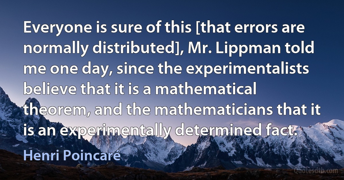 Everyone is sure of this [that errors are normally distributed], Mr. Lippman told me one day, since the experimentalists believe that it is a mathematical theorem, and the mathematicians that it is an experimentally determined fact. (Henri Poincaré)