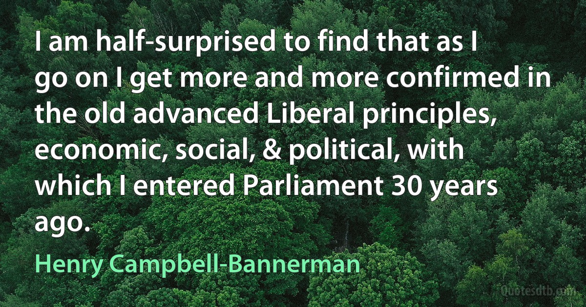 I am half-surprised to find that as I go on I get more and more confirmed in the old advanced Liberal principles, economic, social, & political, with which I entered Parliament 30 years ago. (Henry Campbell-Bannerman)